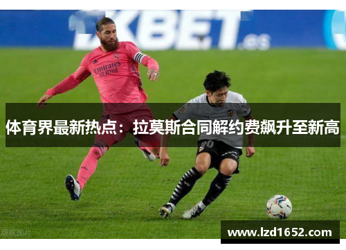 体育界最新热点：拉莫斯合同解约费飙升至新高
